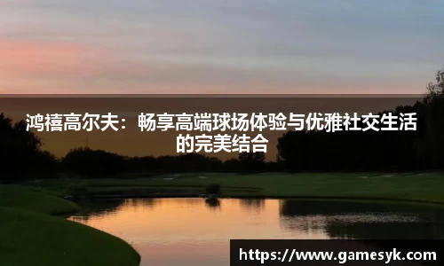 鸿禧高尔夫：畅享高端球场体验与优雅社交生活的完美结合